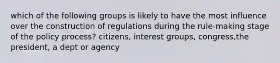 which of the following groups is likely to have the most influence over the construction of regulations during the rule-making stage of the policy process? citizens, interest groups, congress,the president, a dept or agency