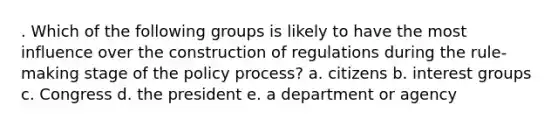 . Which of the following groups is likely to have the most influence over the construction of regulations during the rule-making stage of the policy process? a. citizens b. interest groups c. Congress d. the president e. a department or agency