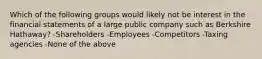 Which of the following groups would likely not be interest in the financial statements of a large public company such as Berkshire Hathaway? -Shareholders -Employees -Competitors -Taxing agencies -None of the above