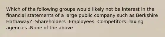 Which of the following groups would likely not be interest in the <a href='https://www.questionai.com/knowledge/kFBJaQCz4b-financial-statements' class='anchor-knowledge'>financial statements</a> of a large public company such as Berkshire Hathaway? -Shareholders -Employees -Competitors -Taxing agencies -None of the above