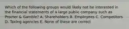 Which of the following groups would likely not be interested in the financial statements of a large public company such as Procter & Gamble? A. Shareholders B. Employees C. Competitors D. Taxing agencies E. None of these are correct