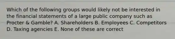 Which of the following groups would likely not be interested in the financial statements of a large public company such as Procter & Gamble? A. Shareholders B. Employees C. Competitors D. Taxing agencies E. None of these are correct