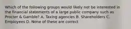 Which of the following groups would likely not be interested in the financial statements of a large public company such as Procter & Gamble? A. Taxing agencies B. Shareholders C. Employees D. None of these are correct