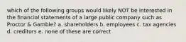 which of the following groups would likely NOT be interested in the financial statements of a large public company such as Proctor & Gamble? a. shareholders b. employees c. tax agencies d. creditors e. none of these are correct