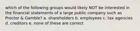 which of the following groups would likely NOT be interested in the financial statements of a large public company such as Proctor & Gamble? a. shareholders b. employees c. tax agencies d. creditors e. none of these are correct