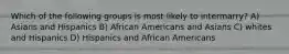 Which of the following groups is most likely to intermarry? A) Asians and Hispanics B) African Americans and Asians C) whites and Hispanics D) Hispanics and African Americans