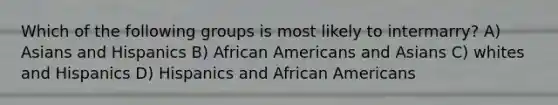 Which of the following groups is most likely to intermarry? A) Asians and Hispanics B) African Americans and Asians C) whites and Hispanics D) Hispanics and African Americans