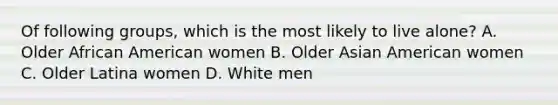 Of following groups, which is the most likely to live alone? A. Older African American women B. Older Asian American women C. Older Latina women D. White men