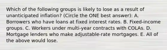 Which of the following groups is likely to lose as a result of unanticipated inflation? (Circle the ONE best answer): A. Borrowers who have loans at fixed interest rates. B. Fixed-income groups. C. Workers under multi-year contracts with COLAs. D. Mortgage lenders who make adjustable-rate mortgages. E. All of the above would lose.