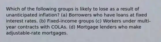 Which of the following groups is likely to lose as a result of unanticipated inflation? (a) Borrowers who have loans at fixed interest rates. (b) Fixed-income groups (c) Workers under multi-year contracts with COLAs. (d) Mortgage lenders who make adjustable-rate mortgages.