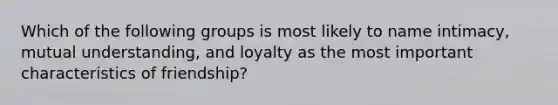 Which of the following groups is most likely to name intimacy, mutual understanding, and loyalty as the most important characteristics of friendship?