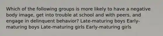 Which of the following groups is more likely to have a negative body image, get into trouble at school and with peers, and engage in delinquent behavior? Late-maturing boys Early-maturing boys Late-maturing girls Early-maturing girls