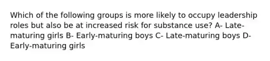 Which of the following groups is more likely to occupy leadership roles but also be at increased risk for substance use? A- Late-maturing girls B- Early-maturing boys C- Late-maturing boys D- Early-maturing girls