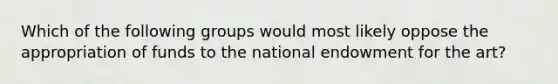 Which of the following groups would most likely oppose the appropriation of funds to the national endowment for the art?