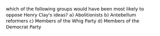 which of the following groups would have been most likely to oppose Henry Clay's ideas? a) Abolitionists b) Antebellum reformers c) Members of the Whig Party d) Members of the Democrat Party