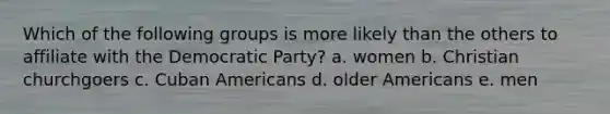 Which of the following groups is more likely than the others to affiliate with the Democratic Party? a. women b. Christian churchgoers c. Cuban Americans d. older Americans e. men