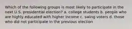 Which of the following groups is most likely to participate in the next U.S. presidential election? a. college students b. people who are highly educated with higher income c. swing voters d. those who did not participate in the previous election