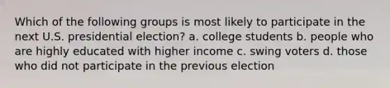 Which of the following groups is most likely to participate in the next U.S. presidential election? a. college students b. people who are highly educated with higher income c. swing voters d. those who did not participate in the previous election