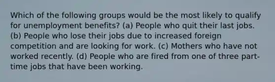 Which of the following groups would be the most likely to qualify for unemployment benefits? (a) People who quit their last jobs. (b) People who lose their jobs due to increased foreign competition and are looking for work. (c) Mothers who have not worked recently. (d) People who are fired from one of three part-time jobs that have been working.