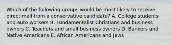 Which of the following groups would be most likely to receive direct mail from a conservative candidate? A. College students and auto workers B. Fundamentalist Christians and business owners C. Teachers and small business owners D. Bankers and Native Americans E. African Americans and Jews