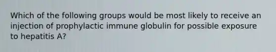 Which of the following groups would be most likely to receive an injection of prophylactic immune globulin for possible exposure to hepatitis A?