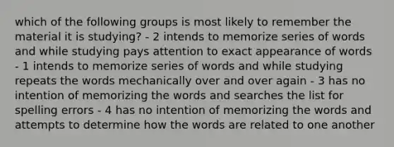 which of the following groups is most likely to remember the material it is studying? - 2 intends to memorize series of words and while studying pays attention to exact appearance of words - 1 intends to memorize series of words and while studying repeats the words mechanically over and over again - 3 has no intention of memorizing the words and searches the list for spelling errors - 4 has no intention of memorizing the words and attempts to determine how the words are related to one another