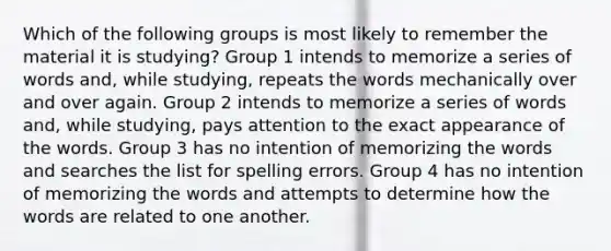 Which of the following groups is most likely to remember the material it is studying? Group 1 intends to memorize a series of words and, while studying, repeats the words mechanically over and over again. Group 2 intends to memorize a series of words and, while studying, pays attention to the exact appearance of the words. Group 3 has no intention of memorizing the words and searches the list for spelling errors. Group 4 has no intention of memorizing the words and attempts to determine how the words are related to one another.