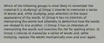 Which of the following groups is most likely to remember the material it is studying? a) Group 2 intends to memorize a series of words and, while studying, pays attention to the exact appearance of the words. b) Group 4 has no intention of memorizing the words and attempts to determine how the words are related to one another. c) Group 3 has no intention of memorizing the words and searches the list for spelling errors. d) Group 1 intends to memorize a series of words and, while studying, repeats the words mechanically over and over again.