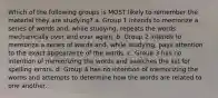 Which of the following groups is MOST likely to remember the material they are studying? a. Group 1 intends to memorize a series of words and, while studying, repeats the words mechanically over and over again. b. Group 2 intends to memorize a series of words and, while studying, pays attention to the exact appearance of the words. c. Group 3 has no intention of memorizing the words and searches the list for spelling errors. d. Group 4 has no intention of memorizing the words and attempts to determine how the words are related to one another.