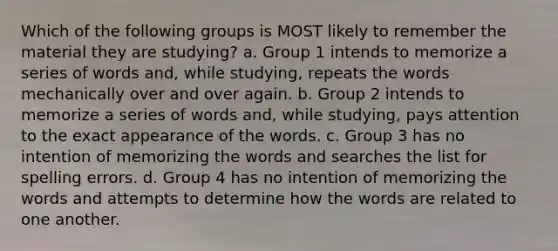 Which of the following groups is MOST likely to remember the material they are studying? a. Group 1 intends to memorize a series of words and, while studying, repeats the words mechanically over and over again. b. Group 2 intends to memorize a series of words and, while studying, pays attention to the exact appearance of the words. c. Group 3 has no intention of memorizing the words and searches the list for spelling errors. d. Group 4 has no intention of memorizing the words and attempts to determine how the words are related to one another.