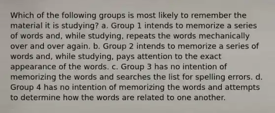 Which of the following groups is most likely to remember the material it is studying? a. Group 1 intends to memorize a series of words and, while studying, repeats the words mechanically over and over again. b. Group 2 intends to memorize a series of words and, while studying, pays attention to the exact appearance of the words. c. Group 3 has no intention of memorizing the words and searches the list for spelling errors. d. Group 4 has no intention of memorizing the words and attempts to determine how the words are related to one another.