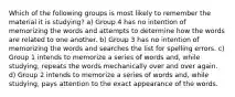 Which of the following groups is most likely to remember the material it is studying? a) Group 4 has no intention of memorizing the words and attempts to determine how the words are related to one another. b) Group 3 has no intention of memorizing the words and searches the list for spelling errors. c) Group 1 intends to memorize a series of words and, while studying, repeats the words mechanically over and over again. d) Group 2 intends to memorize a series of words and, while studying, pays attention to the exact appearance of the words.