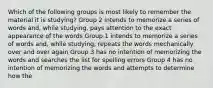 Which of the following groups is most likely to remember the material it is studying? Group 2 intends to memorize a series of words and, while studying, pays attention to the exact appearance of the words Group 1 intends to memorize a series of words and, while studying, repeats the words mechanically over and over again Group 3 has no intention of memorizing the words and searches the list for spelling errors Group 4 has no intention of memorizing the words and attempts to determine how the