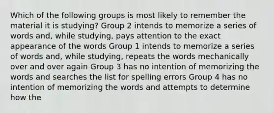 Which of the following groups is most likely to remember the material it is studying? Group 2 intends to memorize a series of words and, while studying, pays attention to the exact appearance of the words Group 1 intends to memorize a series of words and, while studying, repeats the words mechanically over and over again Group 3 has no intention of memorizing the words and searches the list for spelling errors Group 4 has no intention of memorizing the words and attempts to determine how the