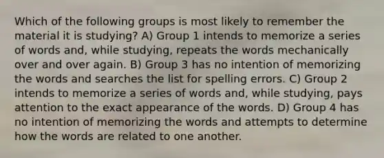 Which of the following groups is most likely to remember the material it is studying? A) Group 1 intends to memorize a series of words and, while studying, repeats the words mechanically over and over again. B) Group 3 has no intention of memorizing the words and searches the list for spelling errors. C) Group 2 intends to memorize a series of words and, while studying, pays attention to the exact appearance of the words. D) Group 4 has no intention of memorizing the words and attempts to determine how the words are related to one another.