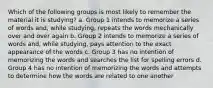 Which of the following groups is most likely to remember the material it is studying? a. Group 1 intends to memorize a series of words and, while studying, repeats the words mechanically over and over again b. Group 2 intends to memorize a series of words and, while studying, pays attention to the exact appearance of the words c. Group 3 has no intention of memorizing the words and searches the list for spelling errors d. Group 4 has no intention of memorizing the words and attempts to determine how the words are related to one another