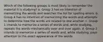 Which of the following groups is most likely to remember the material it is studying? a. Group 3 has no intention of memorizing the words and searches the list for spelling errors. b. Group 4 has no intention of memorizing the words and attempts to determine how the words are related to one another. c. Group 1 intends to memorize a series of words and, while studying, repeats the words mechanically over and over again. d. Group 2 intends to memorize a series of words and, while studying, pays attention to the exact appearance of the words