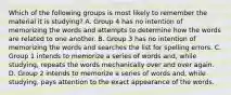 Which of the following groups is most likely to remember the material it is studying? A. Group 4 has no intention of memorizing the words and attempts to determine how the words are related to one another. B. Group 3 has no intention of memorizing the words and searches the list for spelling errors. C. Group 1 intends to memorize a series of words and, while studying, repeats the words mechanically over and over again. D. Group 2 intends to memorize a series of words and, while studying, pays attention to the exact appearance of the words.