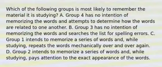 Which of the following groups is most likely to remember the material it is studying? A. Group 4 has no intention of memorizing the words and attempts to determine how the words are related to one another. B. Group 3 has no intention of memorizing the words and searches the list for spelling errors. C. Group 1 intends to memorize a series of words and, while studying, repeats the words mechanically over and over again. D. Group 2 intends to memorize a series of words and, while studying, pays attention to the exact appearance of the words.