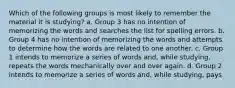 Which of the following groups is most likely to remember the material it is studying? a. Group 3 has no intention of memorizing the words and searches the list for spelling errors. b. Group 4 has no intention of memorizing the words and attempts to determine how the words are related to one another. c. Group 1 intends to memorize a series of words and, while studying, repeats the words mechanically over and over again. d. Group 2 intends to memorize a series of words and, while studying, pays