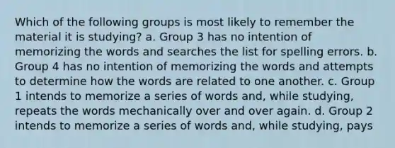 Which of the following groups is most likely to remember the material it is studying? a. Group 3 has no intention of memorizing the words and searches the list for spelling errors. b. Group 4 has no intention of memorizing the words and attempts to determine how the words are related to one another. c. Group 1 intends to memorize a series of words and, while studying, repeats the words mechanically over and over again. d. Group 2 intends to memorize a series of words and, while studying, pays