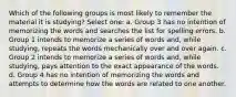 Which of the following groups is most likely to remember the material it is studying? Select one: a. Group 3 has no intention of memorizing the words and searches the list for spelling errors. b. Group 1 intends to memorize a series of words and, while studying, repeats the words mechanically over and over again. c. Group 2 intends to memorize a series of words and, while studying, pays attention to the exact appearance of the words. d. Group 4 has no intention of memorizing the words and attempts to determine how the words are related to one another.