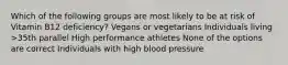 Which of the following groups are most likely to be at risk of Vitamin B12 deficiency? Vegans or vegetarians Individuals living >35th parallel High performance athletes None of the options are correct Individuals with high blood pressure