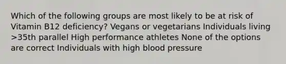 Which of the following groups are most likely to be at risk of Vitamin B12 deficiency? Vegans or vegetarians Individuals living >35th parallel High performance athletes None of the options are correct Individuals with high blood pressure