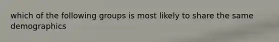 which of the following groups is most likely to share the same demographics
