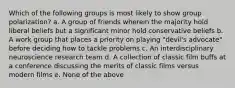 Which of the following groups is most likely to show group polarization? a. A group of friends wherein the majority hold liberal beliefs but a significant minor hold conservative beliefs b. A work group that places a priority on playing "devil's advocate" before deciding how to tackle problems c. An interdisciplinary neuroscience research team d. A collection of classic film buffs at a conference discussing the merits of classic films versus modern films e. None of the above