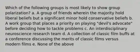 Which of the following groups is most likely to show group polarization? a. A group of friends wherein the majority hold liberal beliefs but a significant minor hold conservative beliefs b. A work group that places a priority on playing "devil's advocate" before deciding how to tackle problems c. An interdisciplinary neuroscience research team d. A collection of classic film buffs at a conference discussing the merits of classic films versus modern films e. None of the above