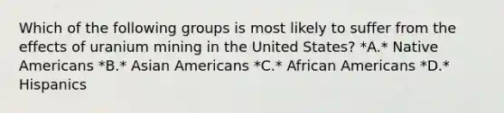 Which of the following groups is most likely to suffer from the effects of uranium mining in the United States? *A.* Native Americans *B.* Asian Americans *C.* African Americans *D.* Hispanics