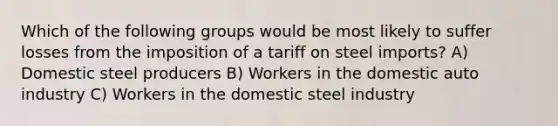 Which of the following groups would be most likely to suffer losses from the imposition of a tariff on steel imports? A) Domestic steel producers B) Workers in the domestic auto industry C) Workers in the domestic steel industry