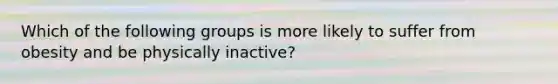 Which of the following groups is more likely to suffer from obesity and be physically inactive?